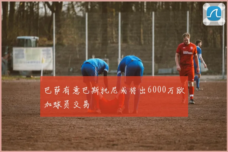 巴萨有意巴斯托尼或将出6000万欧加球员交易
