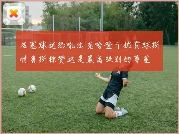 活塞球迷怒吼法克哈登干扰罚球斯特鲁斯称赞这是最高级别的尊重