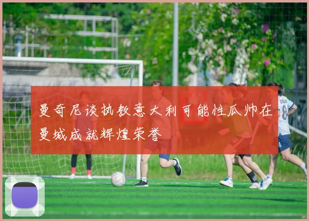 曼奇尼谈执教意大利可能性瓜帅在曼城成就辉煌荣誉