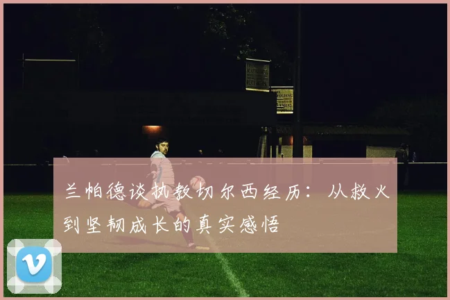 兰帕德谈执教切尔西经历：从救火到坚韧成长的真实感悟