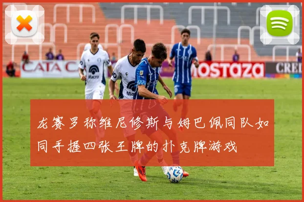 龙赛罗称维尼修斯与姆巴佩同队如同手握四张王牌的扑克牌游戏