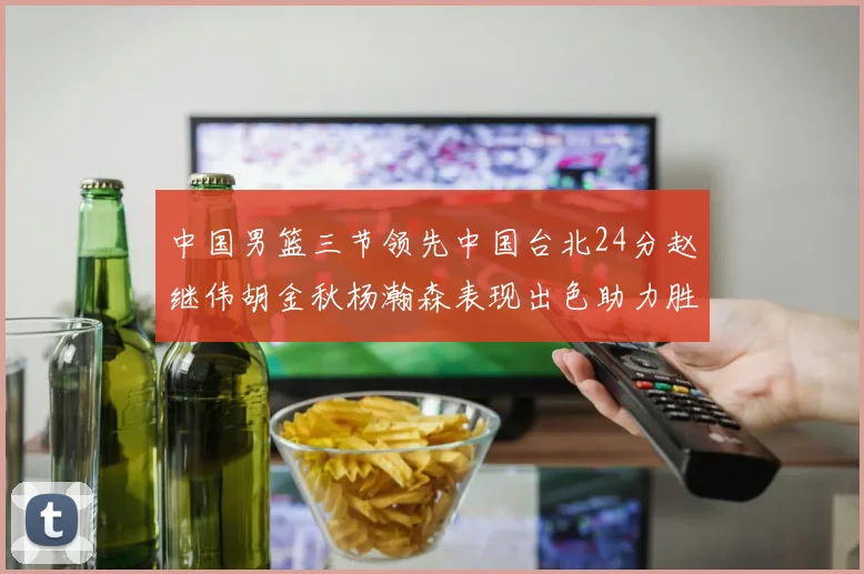 中国男篮三节领先中国台北24分赵继伟胡金秋杨瀚森表现出色助力胜利