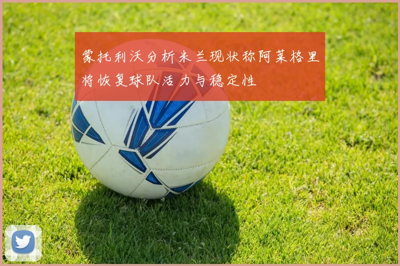 蒙托利沃分析米兰现状称阿莱格里将恢复球队活力与稳定性