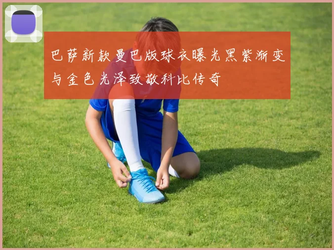 巴萨新款曼巴版球衣曝光黑紫渐变与金色光泽致敬科比传奇