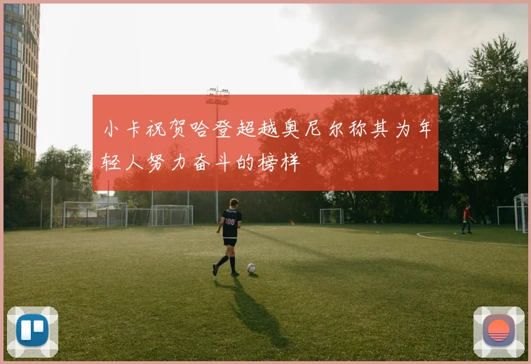 小卡祝贺哈登超越奥尼尔称其为年轻人努力奋斗的榜样