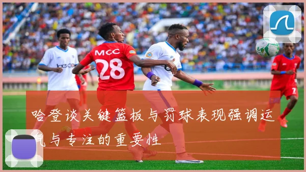 哈登谈关键篮板与罚球表现强调运气与专注的重要性