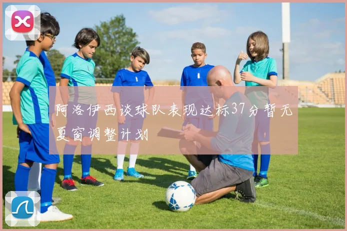阿洛伊西谈球队表现达标37分暂无夏窗调整计划