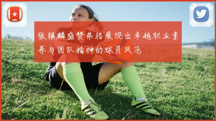 张镇麟盛赞弗格展现出卓越职业素养与团队精神的球员风范
