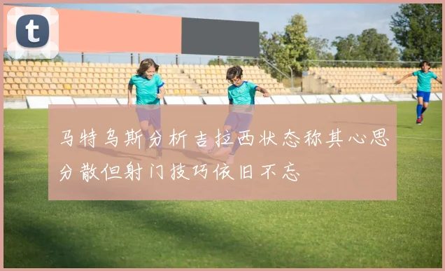 马特乌斯分析吉拉西状态称其心思分散但射门技巧依旧不忘