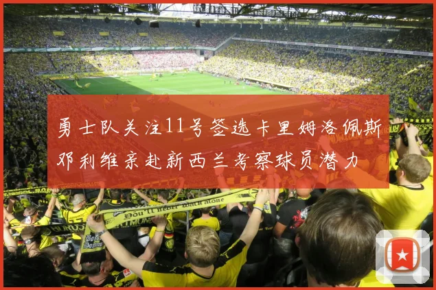 勇士队关注11号签选卡里姆洛佩斯邓利维亲赴新西兰考察球员潜力