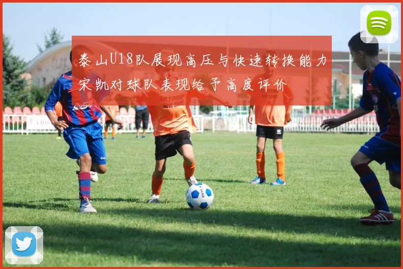 泰山U18队展现高压与快速转换能力宋凯对球队表现给予高度评价