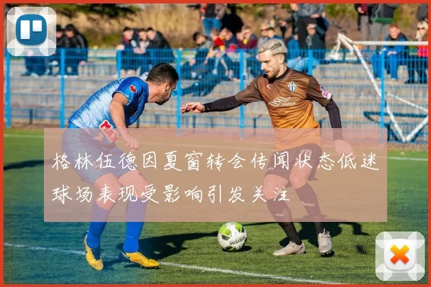 格林伍德因夏窗转会传闻状态低迷球场表现受影响引发关注